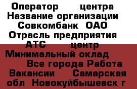 Оператор Call-центра › Название организации ­ Совкомбанк, ОАО › Отрасль предприятия ­ АТС, call-центр › Минимальный оклад ­ 35 000 - Все города Работа » Вакансии   . Самарская обл.,Новокуйбышевск г.